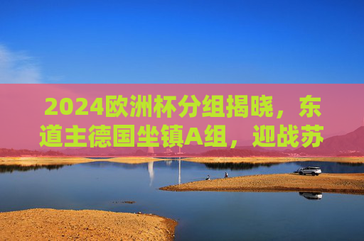 2024欧洲杯分组揭晓，东道主德国坐镇A组，迎战苏格兰、匈牙利、瑞士，2024欧洲杯分组揭晓，东道主德国A组迎战苏格兰、匈牙利、瑞士