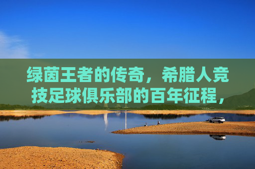绿茵王者的传奇,希腊人竞技足球俱乐部的百年征程,希腊人竞技,绿茵王者的百年传奇征程