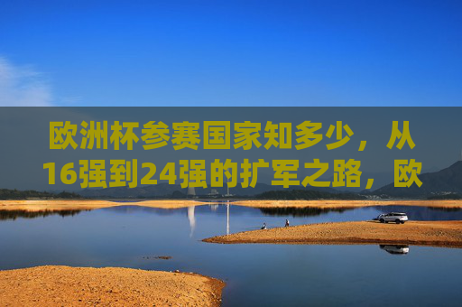 欧洲杯参赛国家知多少，从16强到24强的扩军之路，欧洲杯参赛国家扩军之路，从16强到24强