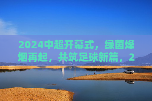 2024中超开幕式,绿茵烽烟再起,共筑足球新篇,2024中超开幕,绿茵烽烟再起,共筑足球新篇