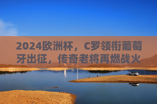 2024欧洲杯，C罗领衔葡萄牙出征，传奇老将再燃战火，2024欧洲杯C罗领衔葡萄牙，传奇老将再燃战火