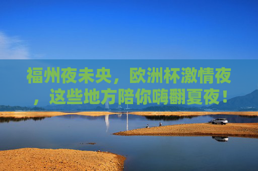 福州夜未央，欧洲杯激情夜，这些地方陪你嗨翻夏夜！福州夏夜欧洲杯，嗨翻夜未央