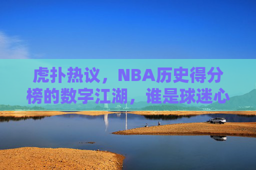 虎扑热议，NBA历史得分榜的数字江湖，谁是球迷心中的真王？虎扑热议，NBA历史得分榜数字江湖，谁是球迷心中的真王？