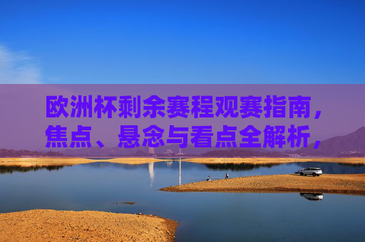 欧洲杯剩余赛程观赛指南，焦点、悬念与看点全解析，欧洲杯剩余赛程观赛指南，焦点、悬念与看点全解析