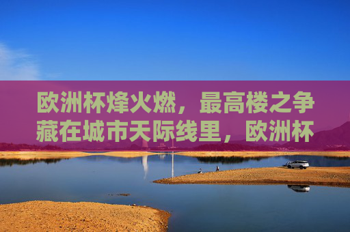 欧洲杯烽火燃，最高楼之争藏在城市天际线里，欧洲杯烽火燃，城市天际线最高楼争锋
