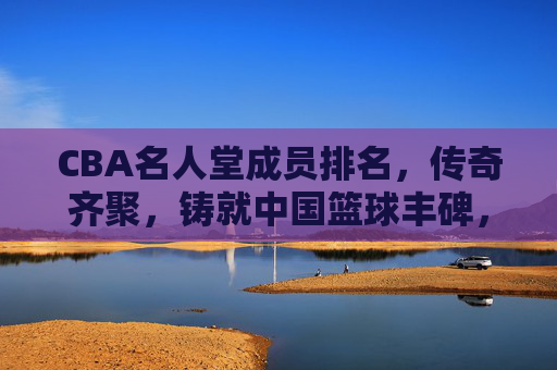 CBA名人堂成员排名，传奇齐聚，铸就中国篮球丰碑，CBA名人堂，传奇铸就中国篮球丰碑