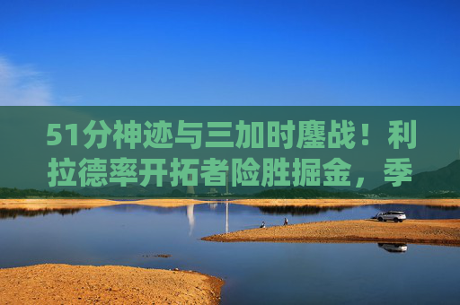 51分神迹与三加时鏖战!利拉德率开拓者险胜掘金,季后赛首轮史诗对决,51分神迹!利拉德率开拓者三加时险胜掘金,季后赛首轮史诗对决