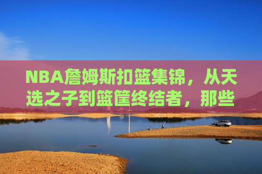 NBA詹姆斯扣篮集锦，从天选之子到篮筐终结者，那些撕裂篮网的永恒瞬间，从天选之子到篮筐终结者，詹姆斯撕裂篮网的永恒扣篮集锦
