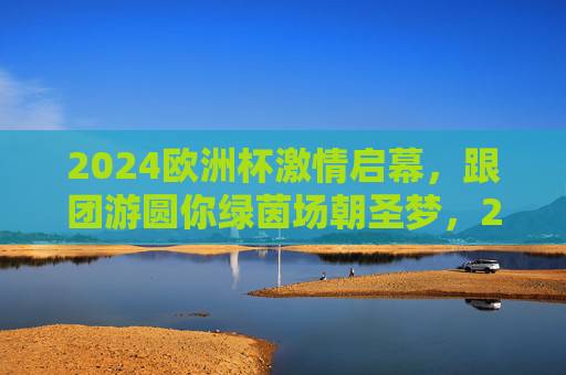 2024欧洲杯激情启幕,跟团游圆你绿茵场朝圣梦,2024欧洲杯激情启幕,跟团游圆你绿茵场朝圣梦