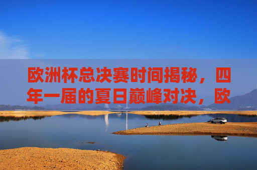 欧洲杯总决赛时间揭秘，四年一届的夏日巅峰对决，欧洲杯总决赛时间揭秘，四年一届的夏日巅峰对决