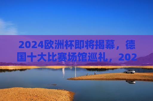 2024欧洲杯即将揭幕，德国十大比赛场馆巡礼，2024欧洲杯揭幕在即，德国十大比赛场馆巡礼