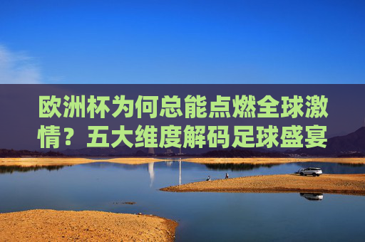 欧洲杯为何总能点燃全球激情？五大维度解码足球盛宴的精彩密码，五大维度解码欧洲杯，点燃全球激情的精彩密码