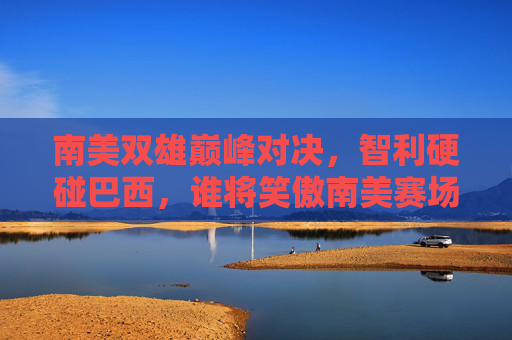 南美双雄巅峰对决,智利硬碰巴西,谁将笑傲南美赛场?