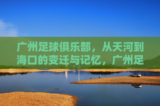广州足球俱乐部，从天河到海口的变迁与记忆，广州足球双城记，从天河到海口的变迁与记忆