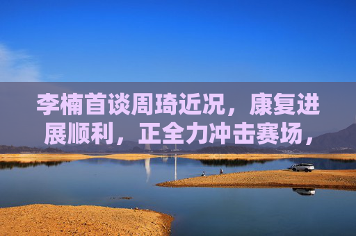 李楠首谈周琦近况,康复进展顺利,正全力冲击赛场,李楠首谈周琦康复进展顺利 全力冲击赛场