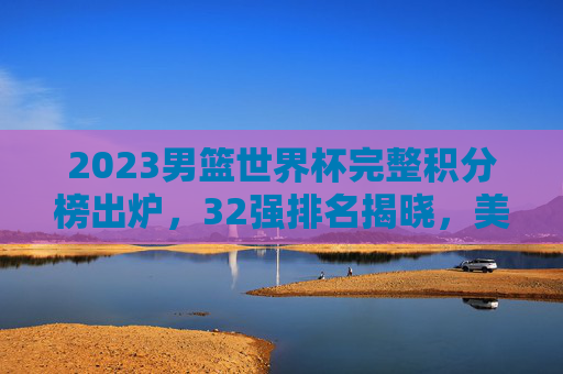 2023男篮世界杯完整积分榜出炉,32强排名揭晓,美国男篮夺冠,中国男篮位列第29,2023男篮世界杯积分榜,美国夺冠,中国男篮列第29