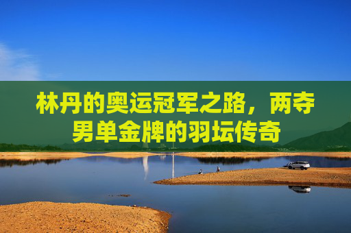 林丹的奥运冠军之路,两夺男单金牌的羽坛传奇