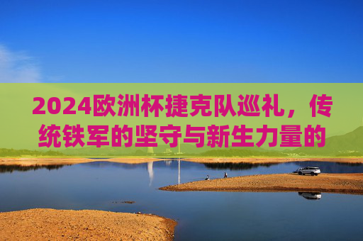2024欧洲杯捷克队巡礼,传统铁军的坚守与新生力量的崛起,2024欧洲杯捷克巡礼,传统铁军坚守与新生力量崛起