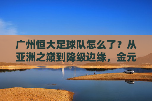 广州恒大足球队怎么了?从亚洲之巅到降级边缘,金元泡沫后的沉重代价,广州恒大,从亚洲之巅到降级边缘,金元泡沫的沉重代价