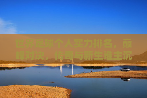 世界足球个人实力排名,巅峰对决,传奇与新生谁主沉浮?世界足球个人实力巅峰对决,传奇与新生谁主沉浮?