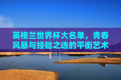英格兰世界杯大名单，青春风暴与经验之选的平衡艺术，英格兰世界杯大名单，青春与经验的平衡艺术
