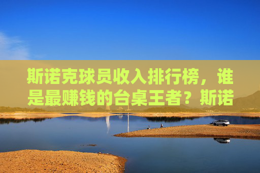 斯诺克球员收入排行榜,谁是最赚钱的台桌王者?斯诺克收入榜,谁是最赚钱的台桌王者?