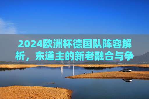 2024欧洲杯德国队阵容解析,东道主的新老融合与争冠底气,2024欧洲杯东道主德国队阵容解析,新老融合与争冠底气