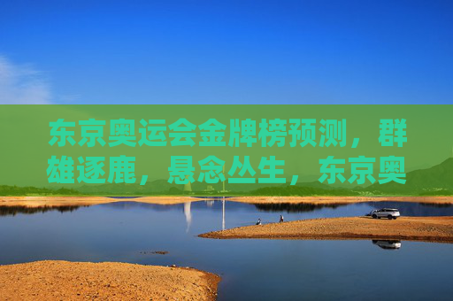 东京奥运会金牌榜预测，群雄逐鹿，悬念丛生，东京奥运会金牌榜预测，群雄逐鹿悬念丛生