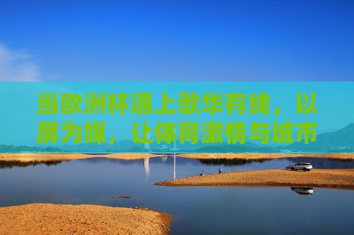 当欧洲杯遇上歌华有线,以屏为媒,让体育激情与城市共鸣同频,歌华有线屏媒,欧洲杯激情与城市共鸣同频