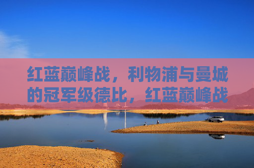 红蓝巅峰战，利物浦与曼城的冠军级德比，红蓝巅峰战，利物浦与曼城的冠军级德比