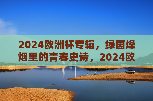 2024欧洲杯专辑,绿茵烽烟里的青春史诗,2024欧洲杯,绿茵烽烟里的青春史诗