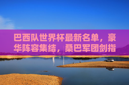 巴西队世界杯最新名单,豪华阵容集结,桑巴军团剑指第六冠,巴西队世界杯最新名单,豪华阵容集结,剑指第六冠