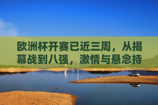 欧洲杯开赛已近三周，从揭幕战到八强，激情与悬念持续升温，欧洲杯三周战至八强，激情悬念持续升温