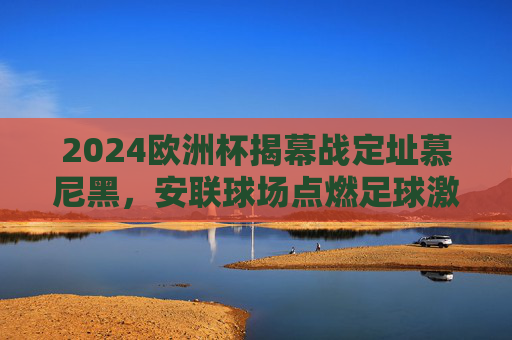 2024欧洲杯揭幕战定址慕尼黑,安联球场点燃足球激情