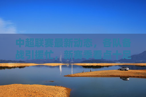 中超联赛最新动态,各队备战引援忙,新赛季看点十足,中超备战引援忙 新赛季看点十足