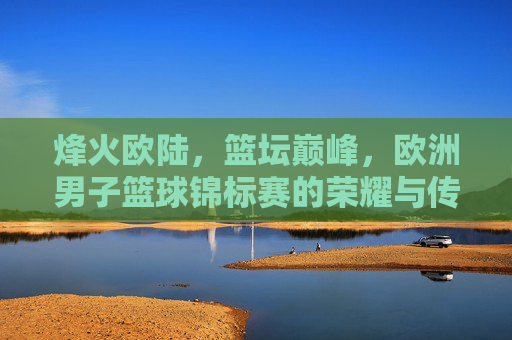 烽火欧陆,篮坛巅峰,欧洲男子篮球锦标赛的荣耀与传承,烽火欧陆,篮坛巅峰,欧锦赛荣耀传承