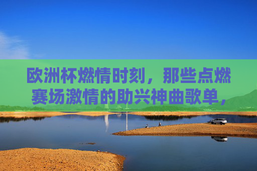 欧洲杯燃情时刻，那些点燃赛场激情的助兴神曲歌单，欧洲杯燃情神曲，点燃赛场激情的歌单