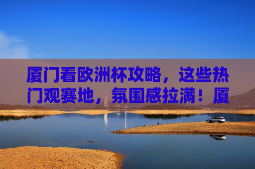 厦门看欧洲杯攻略，这些热门观赛地，氛围感拉满！厦门欧洲杯观赛攻略，热门地氛围感拉满