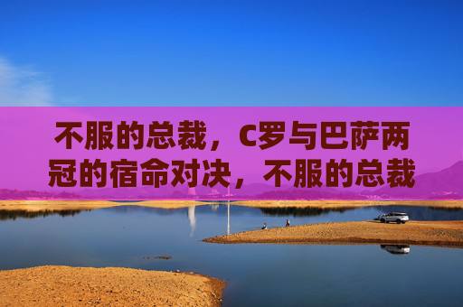 不服的总裁,C罗与巴萨两冠的宿命对决,不服的总裁,C罗与巴萨两冠宿命对决