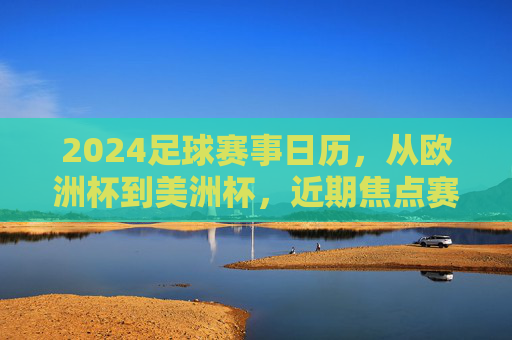 2024足球赛事日历，从欧洲杯到美洲杯，近期焦点赛事全解析，2024足球赛事日历，欧洲杯、美洲杯近期焦点全解析