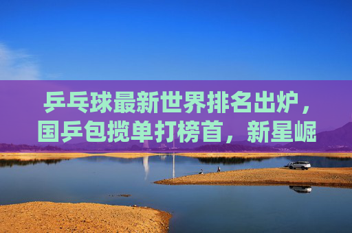 乒乓球最新世界排名出炉,国乒包揽单打榜首,新星崛起彰显统治力