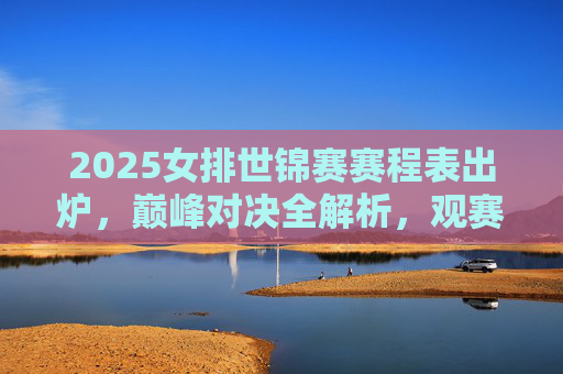 2025女排世锦赛赛程表出炉，巅峰对决全解析，观赛指南看这里，2025女排世锦赛赛程出炉，巅峰对决全解析与观赛指南