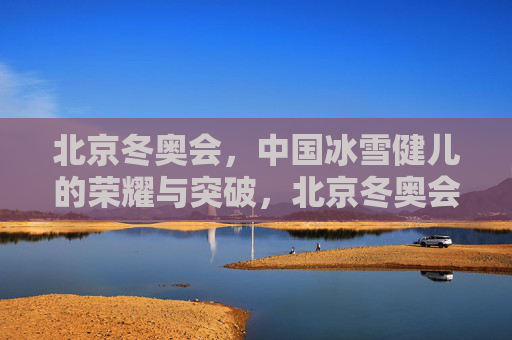 北京冬奥会,中国冰雪健儿的荣耀与突破,北京冬奥会见证中国冰雪健儿的荣耀与突破