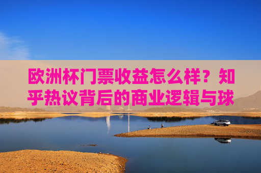 欧洲杯门票收益怎么样?知乎热议背后的商业逻辑与球迷体验,欧洲杯门票收益引热议,知乎讨论背后的商业逻辑与球迷体验