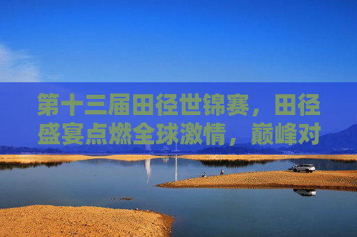 第十三届田径世锦赛，田径盛宴点燃全球激情，巅峰对决书写传奇篇章，第十三届田径世锦赛，盛宴燃全球激情，巅峰书传奇篇章