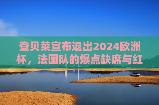 登贝莱宣布退出2024欧洲杯,法国队的爆点缺席与红蓝军团的未来抉择