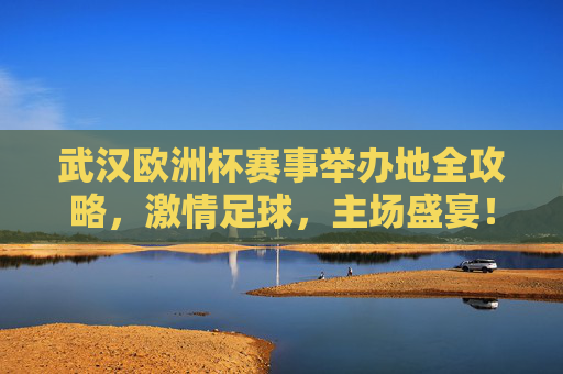 武汉欧洲杯赛事举办地全攻略,激情足球,主场盛宴!武汉欧洲杯赛事举办地全攻略,激情足球,主场盛宴!