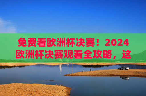 免费看欧洲杯决赛!2024欧洲杯决赛观看全攻略,这些渠道别错过,2024欧洲杯决赛免费观看全攻略,这些渠道别错过