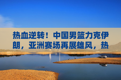 热血逆转！中国男篮力克伊朗，亚洲赛场再展雄风，热血逆转！中国男篮力克伊朗 亚洲赛场再展雄风