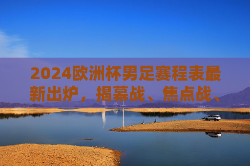 2024欧洲杯男足赛程表最新出炉，揭幕战、焦点战、决赛时间全解析，2024欧洲杯男足赛程表出炉，揭幕战、焦点战、决赛时间全解析